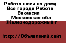 Работа швеи на дому - Все города Работа » Вакансии   . Московская обл.,Железнодорожный г.